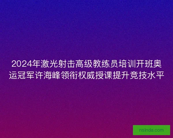 2024年激光射击高级教练员培训开班奥运冠军许海峰领衔权威授课提升竞技水平