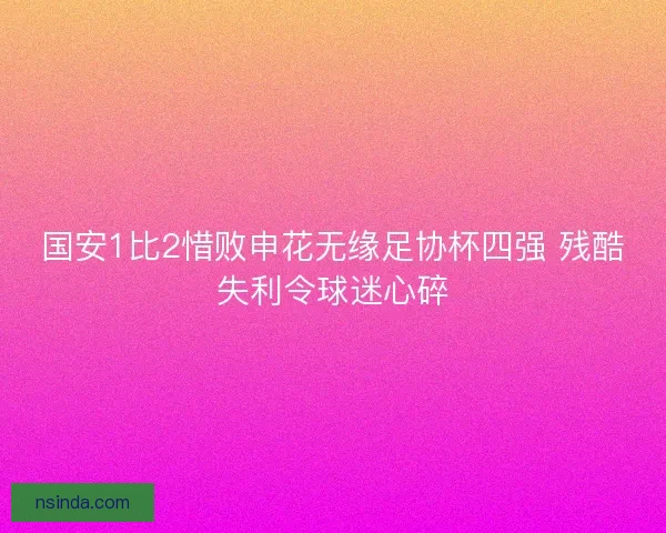 国安1比2惜败申花无缘足协杯四强 残酷失利令球迷心碎