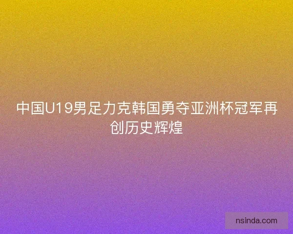 中国U19男足力克韩国勇夺亚洲杯冠军再创历史辉煌