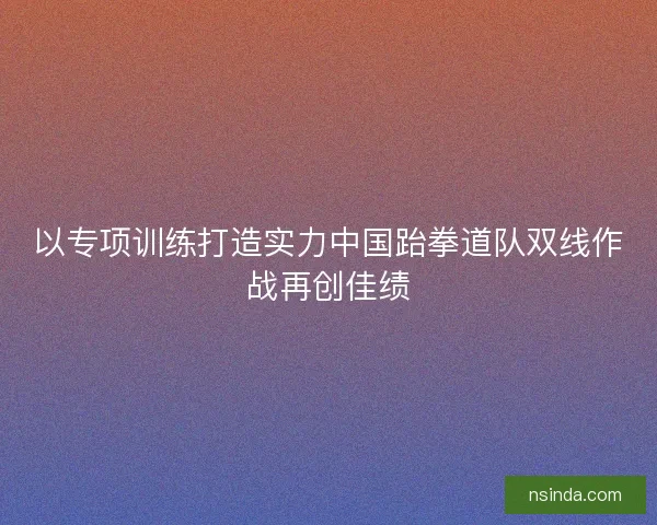 以专项训练打造实力中国跆拳道队双线作战再创佳绩