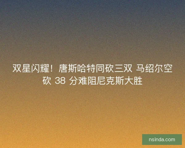 双星闪耀！唐斯哈特同砍三双 马绍尔空砍 38 分难阻尼克斯大胜